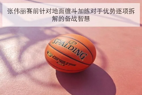 张伟丽赛前针对地面缠斗加练对手优势逐项拆解的备战智慧