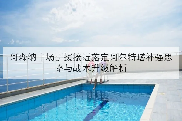 阿森纳中场引援接近落定阿尔特塔补强思路与战术升级解析